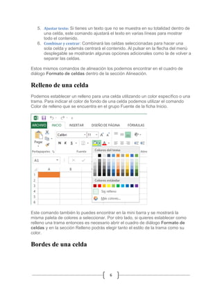 5. Ajustar texto: Si tienes un texto que no se muestra en su totalidad dentro de
una celda, este comando ajustará el texto en varias líneas para mostrar
todo el contenido.
6. Combinar y centrar: Combinará las celdas seleccionadas para hacer una
sola celda y además centrará el contenido. Al pulsar en la flecha del menú
desplegable se mostrarán algunas opciones adicionales como la de volver a
separar las celdas.
Estos mismos comandos de alineación los podemos encontrar en el cuadro de
diálogo Formato de celdas dentro de la sección Alineación.

Relleno de una celda
Podemos establecer un relleno para una celda utilizando un color específico o una
trama. Para indicar el color de fondo de una celda podemos utilizar el comando
Color de relleno que se encuentra en el grupo Fuente de la ficha Inicio.

Este comando también lo puedes encontrar en la mini barra y se mostrará la
misma paleta de colores a seleccionar. Por otro lado, si quieres establecer como
relleno una trama entonces es necesario abrir el cuadro de diálogo Formato de
celdas y en la sección Relleno podrás elegir tanto el estilo de la trama como su
color.

Bordes de una celda

6

 