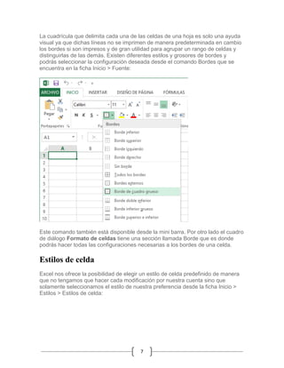 La cuadrícula que delimita cada una de las celdas de una hoja es solo una ayuda
visual ya que dichas líneas no se imprimen de manera predeterminada en cambio
los bordes si son impresos y de gran utilidad para agrupar un rango de celdas y
distinguirlas de las demás. Existen diferentes estilos y grosores de bordes y
podrás seleccionar la configuración deseada desde el comando Bordes que se
encuentra en la ficha Inicio > Fuente:

Este comando también está disponible desde la mini barra. Por otro lado el cuadro
de diálogo Formato de celdas tiene una sección llamada Borde que es donde
podrás hacer todas las configuraciones necesarias a los bordes de una celda.

Estilos de celda
Excel nos ofrece la posibilidad de elegir un estilo de celda predefinido de manera
que no tengamos que hacer cada modificación por nuestra cuenta sino que
solamente seleccionamos el estilo de nuestra preferencia desde la ficha Inicio >
Estilos > Estilos de celda:

7

 