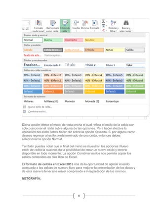 Dicha opción ofrece el modo de vista previa el cual refleja el estilo de la celda con
solo posicionar el ratón sobre alguna de las opciones. Para hacer efectiva la
aplicación del estilo debes hacer clic sobre la opción deseada. Si por alguna razón
deseas regresar al estilo predeterminado de una celda, entonces debes
seleccionar la opción Normal.
También puedes notar que al final del menú se muestran las opciones Nuevo
estilo de celda la cual nos da la posibilidad de crear un nuevo estilo y tenerlo
disponible en todo momento. La opción Combinar estilos nos permite copiar los
estilos contenidos en otro libro de Excel.
El formato de celdas en Excel 2010 nos da la oportunidad de aplicar el estilo
adecuado a las celdas de nuestro libro para mejorar la presentación de los datos y
de esta manera tener una mejor compresión e interpretación de los mismos.
NETGRAFÍA:

8

 