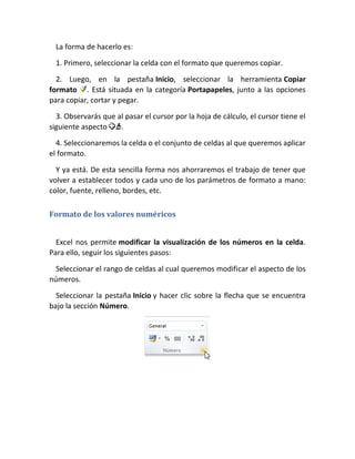 La forma de hacerlo es:
1. Primero, seleccionar la celda con el formato que queremos copiar.
2. Luego, en la pestaña Inicio, seleccionar la herramienta Copiar
formato . Está situada en la categoría Portapapeles, junto a las opciones
para copiar, cortar y pegar.
3. Observarás que al pasar el cursor por la hoja de cálculo, el cursor tiene el
siguiente aspecto
.
4. Seleccionaremos la celda o el conjunto de celdas al que queremos aplicar
el formato.
Y ya está. De esta sencilla forma nos ahorraremos el trabajo de tener que
volver a establecer todos y cada uno de los parámetros de formato a mano:
color, fuente, relleno, bordes, etc.
Formato de los valores numéricos
Excel nos permite modificar la visualización de los números en la celda.
Para ello, seguir los siguientes pasos:
Seleccionar el rango de celdas al cual queremos modificar el aspecto de los
números.
Seleccionar la pestaña Inicio y hacer clic sobre la flecha que se encuentra
bajo la sección Número.

 