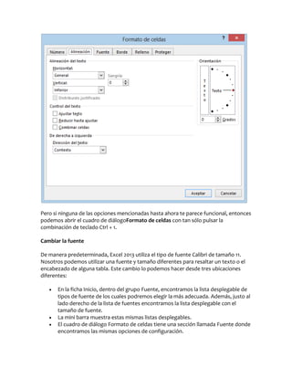 Pero si ninguna de las opciones mencionadas hasta ahora te parece funcional, entonces
podemos abrir el cuadro de diálogoFormato de celdas con tan sólo pulsar la
combinación de teclado Ctrl + 1.
Cambiar la fuente
De manera predeterminada, Excel 2013 utiliza el tipo de fuente Calibri de tamaño 11.
Nosotros podemos utilizar una fuente y tamaño diferentes para resaltar un texto o el
encabezado de alguna tabla. Este cambio lo podemos hacer desde tres ubicaciones
diferentes:





En la ficha Inicio, dentro del grupo Fuente, encontramos la lista desplegable de
tipos de fuente de los cuales podremos elegir la más adecuada. Además, justo al
lado derecho de la lista de fuentes encontramos la lista desplegable con el
tamaño de fuente.
La mini barra muestra estas mismas listas desplegables.
El cuadro de diálogo Formato de celdas tiene una sección llamada Fuente donde
encontramos las mismas opciones de configuración.

 