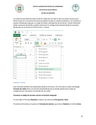 ESCUELA SUPERIOR POLITECNICA DE CHIMBORAZO
FACULTAD DE SALUD PÚBLICA
ESCUELA DE MEDICINA

La cuadrícula que delimita cada una de las celdas de una hoja es solo una ayuda visual ya que
dichas líneas no se imprimen de manera predeterminada en cambio los bordes si son impresos y
de gran utilidad para agrupar un rango de celdas y distinguirlas de las demás. Existen diferentes
estilos y grosores de bordes y podrás seleccionar la configuración deseada desde el comando
Bordes que se encuentra en la ficha Inicio > Fuente:

Ilustración 7. Bordes

Este comando también está disponibles desde la mini barra. Por otro lado el cuadro de diálogo
Formato de celdas tiene una sección llamada Borde que es donde podrás hacer todas las
configuraciones necesarias a los bordes de una celda.
Visualizar el código de formato real de un formato integrado
En esta tabla, el formato Moneda se aplica a las columnas Presupuesto y Real.
El nombre de formato se muestra en Formato de número, que está en Número en la ficha Inicio.

10

 