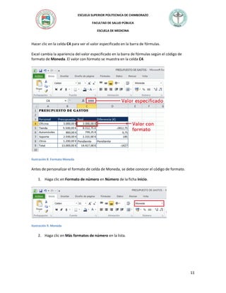 ESCUELA SUPERIOR POLITECNICA DE CHIMBORAZO
FACULTAD DE SALUD PÚBLICA
ESCUELA DE MEDICINA

Hacer clic en la celda C4 para ver el valor especificado en la barra de fórmulas.
Excel cambia la apariencia del valor especificado en la barra de fórmulas según el código de
formato de Moneda. El valor con formato se muestra en la celda C4.

Ilustración 8. Formato Moneda

Antes de personalizar el formato de celda de Moneda, se debe conocer el código de formato.
1. Haga clic en Formato de número en Número de la ficha Inicio.

Ilustración 9. Moneda

2. Haga clic en Más formatos de número en la lista.

11

 