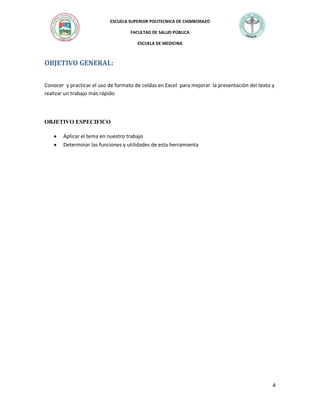 ESCUELA SUPERIOR POLITECNICA DE CHIMBORAZO
FACULTAD DE SALUD PÚBLICA
ESCUELA DE MEDICINA

OBJETIVO GENERAL:
Conocer y practicar el uso de formato de celdas en Excel para mejorar la presentación del texto y
realizar un trabajo más rápido

OBJETIVO ESPECIFICO



Aplicar el tema en nuestro trabajo
Determinar las funciones y utilidades de esta herramienta

4

 