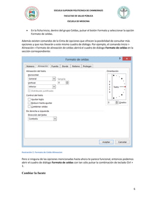 ESCUELA SUPERIOR POLITECNICA DE CHIMBORAZO
FACULTAD DE SALUD PÚBLICA
ESCUELA DE MEDICINA



En la ficha Inicio, dentro del grupo Celdas, pulsar el botón Formato y seleccionar la opción
Formato de celdas.

Además existen comandos de la Cinta de opciones que ofrecen la posibilidad de consultar más
opciones y que nos llevarán a este mismo cuadro de diálogo. Por ejemplo, el comando Inicio >
Alineación > Formato de alineación de celdas abrirá el cuadro de diálogo Formato de celdas en la
sección correspondiente:

Ilustración 2. Formato de Celda Alineacion

Pero si ninguna de las opciones mencionadas hasta ahora te parece funcional, entonces podemos
abrir el cuadro de diálogo Formato de celdas con tan sólo pulsar la combinación de teclado Ctrl +
1.

Cambiar la fuente

6

 