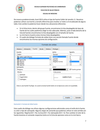 ESCUELA SUPERIOR POLITECNICA DE CHIMBORAZO
FACULTAD DE SALUD PÚBLICA
ESCUELA DE MEDICINA

De manera predeterminada, Excel 2013 utiliza el tipo de fuente Calibri de tamaño 11. Nosotros
podemos utilizar una fuente y tamaño diferentes para resaltar un texto o el encabezado de alguna
tabla. Este cambio lo podemos hacer desde tres ubicaciones diferentes:





En la ficha Inicio, dentro del grupo Fuente, encontramos la lista desplegable de tipos de
fuente de los cuales podremos elegir la más adecuada. Además, justo al lado derecho de la
lista de fuentes encontramos la lista desplegable con el tamaño de fuente.
La mini barra muestra estas mismas listas desplegables.
El cuadro de diálogo Formato de celdas tiene una sección llamada Fuente donde
encontramos las mismas opciones de configuración.

Ilustración 3. Formato de Celda Fuente

Este cuadro de diálogo nos ofrece algunas configuraciones adicionales como el estilo de la fuente,
su color o tipo de subrayado. Algunos atajos de comando que podemos utilizar en este sentido son
los siguientes: Negrita (Ctrl + N), Cursiva (Ctrl + K), Subrayado (Ctrl + S). Para cambiar el color de la
fuente tenemos el comando respectivo tanto en la Cinta de opciones como en la mini barra:
7

 