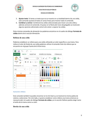 ESCUELA SUPERIOR POLITECNICA DE CHIMBORAZO
FACULTAD DE SALUD PÚBLICA
ESCUELA DE MEDICINA

5. Ajustar texto: Si tienes un texto que no se muestra en su totalidad dentro de una celda,
este comando ajustará el texto en varias líneas para mostrar todo el contenido.
6. Combinar y centrar: Combinará las celdas seleccionadas para hacer una sola celda y
además centrará el contenido. Al pulsar en la flecha del menú desplegable se mostrarán
algunas opciones adicionales como la de volver a separar las celdas.
Estos mismos comandos de alineación los podemos encontrar en el cuadro de diálogo Formato de
celdas dentro de la sección Alineación.

Relleno de una celda
Podemos establecer un relleno para una celda utilizando un color específico o una trama. Para
indicar el color de fondo de una celda podemos utilizar el comando Color de relleno que se
encuentra en el grupo Fuente de la ficha Inicio.

Ilustración 6. Relleno

Este comando también lo puedes encontrar en la mini barra y se mostrará la misma paleta de
colores a seleccionar. Por otro lado, si quieres establecer como relleno una trama entonces es
necesario abrir el cuadro de diálogo Formato de celdas y en la sección Relleno podrás elegir tanto
el estilo de la trama como su color.

Bordes de una celda

9

 