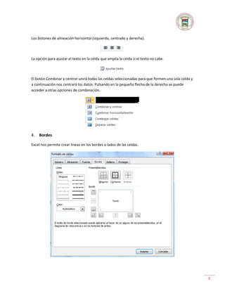 Los botones de alineación horizontal (izquierda, centrado y derecha).

La opción para ajustar el texto en la celda que amplia la celda si el texto no cabe.

El botón Combinar y centrar unirá todas las celdas seleccionadas para que formen una sola celda y
a continuación nos centrará los datos. Pulsando en la pequeña flecha de la derecha se puede
acceder a otras opciones de combinación.

4.

Bordes

Excel nos permite crear líneas en los bordes o lados de las celdas.

8

 