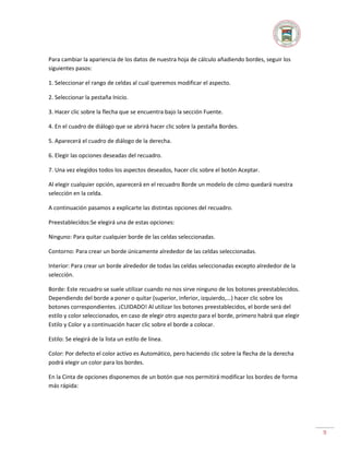Para cambiar la apariencia de los datos de nuestra hoja de cálculo añadiendo bordes, seguir los
siguientes pasos:
1. Seleccionar el rango de celdas al cual queremos modificar el aspecto.
2. Seleccionar la pestaña Inicio.
3. Hacer clic sobre la flecha que se encuentra bajo la sección Fuente.
4. En el cuadro de diálogo que se abrirá hacer clic sobre la pestaña Bordes.
5. Aparecerá el cuadro de diálogo de la derecha.
6. Elegir las opciones deseadas del recuadro.
7. Una vez elegidos todos los aspectos deseados, hacer clic sobre el botón Aceptar.
Al elegir cualquier opción, aparecerá en el recuadro Borde un modelo de cómo quedará nuestra
selección en la celda.
A continuación pasamos a explicarte las distintas opciones del recuadro.
Preestablecidos:Se elegirá una de estas opciones:
Ninguno: Para quitar cualquier borde de las celdas seleccionadas.
Contorno: Para crear un borde únicamente alrededor de las celdas seleccionadas.
Interior: Para crear un borde alrededor de todas las celdas seleccionadas excepto alrededor de la
selección.
Borde: Este recuadro se suele utilizar cuando no nos sirve ninguno de los botones preestablecidos.
Dependiendo del borde a poner o quitar (superior, inferior, izquierdo,...) hacer clic sobre los
botones correspondientes. ¡CUIDADO! Al utilizar los botones preestablecidos, el borde será del
estilo y color seleccionados, en caso de elegir otro aspecto para el borde, primero habrá que elegir
Estilo y Color y a continuación hacer clic sobre el borde a colocar.
Estilo: Se elegirá de la lista un estilo de línea.
Color: Por defecto el color activo es Automático, pero haciendo clic sobre la flecha de la derecha
podrá elegir un color para los bordes.
En la Cinta de opciones disponemos de un botón que nos permitirá modificar los bordes de forma
más rápida:

9

 