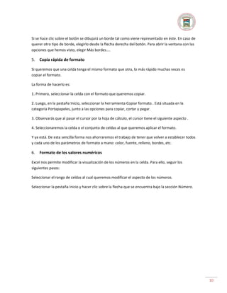 Si se hace clic sobre el botón se dibujará un borde tal como viene representado en éste. En caso de
querer otro tipo de borde, elegirlo desde la flecha derecha del botón. Para abrir la ventana con las
opciones que hemos visto, elegir Más bordes....

5.

Copia rápida de formato

Si queremos que una celda tenga el mismo formato que otra, lo más rápido muchas veces es
copiar el formato.
La forma de hacerlo es:
1. Primero, seleccionar la celda con el formato que queremos copiar.
2. Luego, en la pestaña Inicio, seleccionar la herramienta Copiar formato . Está situada en la
categoría Portapapeles, junto a las opciones para copiar, cortar y pegar.
3. Observarás que al pasar el cursor por la hoja de cálculo, el cursor tiene el siguiente aspecto .
4. Seleccionaremos la celda o el conjunto de celdas al que queremos aplicar el formato.
Y ya está. De esta sencilla forma nos ahorraremos el trabajo de tener que volver a establecer todos
y cada uno de los parámetros de formato a mano: color, fuente, relleno, bordes, etc.

6.

Formato de los valores numéricos

Excel nos permite modificar la visualización de los números en la celda. Para ello, seguir los
siguientes pasos:
Seleccionar el rango de celdas al cual queremos modificar el aspecto de los números.
Seleccionar la pestaña Inicio y hacer clic sobre la flecha que se encuentra bajo la sección Número.

10

 
