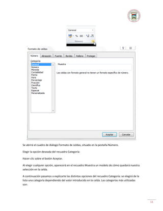 Se abrirá el cuadro de diálogo Formato de celdas, situado en la pestaña Número.
Elegir la opción deseada del recuadro Categoría:
Hacer clic sobre el botón Aceptar.
Al elegir cualquier opción, aparecerá en el recuadro Muestra un modelo de cómo quedará nuestra
selección en la celda.
A continuación pasamos a explicarte las distintas opciones del recuadro Categoría: se elegirá de la
lista una categoría dependiendo del valor introducido en la celda. Las categorías más utilizadas
son:

11

 