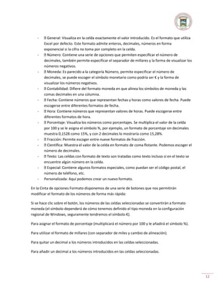 Excel por defecto. Este formato admite enteros, decimales, números en forma
exponencial si la cifra no toma por completo en la celda.
-

-

decimales, también permite especificar el separador de millares y la forma de visualizar los
números negativos.
Número, permite especificar el número de
decimales, se puede escoger el símbolo monetario como podría ser € y la forma de
visualizar los números negativos.

comas decimales en una columna.
escogerse entre diferentes formatos de fecha.
diferentes formatos de hora.
-

-

por 100 y se le asigna el símbolo %, por ejemplo, un formato de porcentaje sin decimales
muestra 0,1528 como 15%, y con 2 decimales lo mostraría como 15,28%.
acción: Permite escoger entre nueve formatos de fracción.
número de decimales.

-

o se
encuentre algún número en la celda.

-

número de teléfono, etc.
Personalizada: Aquí podemos crear un nuevo formato.

En la Cinta de opciones Formato disponemos de una serie de botones que nos permitirán
modificar el formato de los números de forma más rápida:
Si se hace clic sobre el botón, los números de las celdas seleccionadas se convertirán a formato
moneda (el símbolo dependerá de cómo tenemos definido el tipo moneda en la configuración
regional de Windows, seguramente tendremos el símbolo €).
Para asignar el formato de porcentaje (multiplicará el número por 100 y le añadirá el símbolo %).
Para utilizar el formato de millares (con separador de miles y cambio de alineación).
Para quitar un decimal a los números introducidos en las celdas seleccionadas.
Para añadir un decimal a los números introducidos en las celdas seleccionadas.

12

 