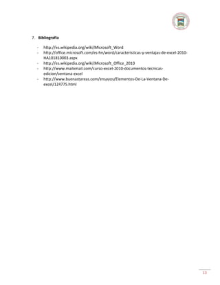 7. Bibliografía
-

http://es.wikipedia.org/wiki/Microsoft_Word
http://office.microsoft.com/es-hn/word/caracteristicas-y-ventajas-de-excel-2010HA101810003.aspx
http://es.wikipedia.org/wiki/Microsoft_Office_2010
http://www.mailxmail.com/curso-excel-2010-documentos-tecnicasedicion/ventana-excel
http://www.buenastareas.com/ensayos/Elementos-De-La-Ventana-Deexcel/124775.html

13

 