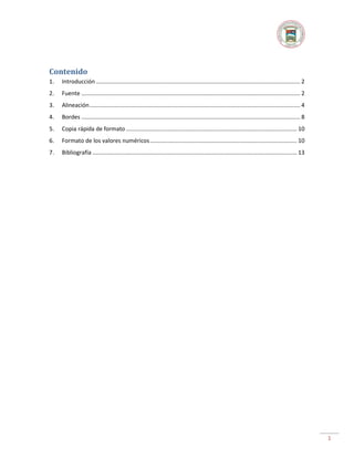 Contenido
1.

Introducción ................................................................................................................................ 2

2.

Fuente ......................................................................................................................................... 2

3.

Alineación .................................................................................................................................... 4

4.

Bordes ......................................................................................................................................... 8

5.

Copia rápida de formato ........................................................................................................... 10

6.

Formato de los valores numéricos ............................................................................................ 10

7.

Bibliografía ................................................................................................................................ 13

1

 