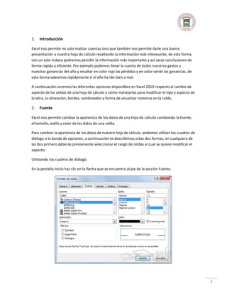 1.

Introducción

Excel nos permite no solo realizar cuentas sino que también nos permite darle una buena
presentación a nuestra hoja de cálculo resaltando la información más interesante, de esta forma
con un solo vistazo podremos percibir la información más importante y así sacar conclusiones de
forma rápida y eficiente. Por ejemplo podemos llevar la cuenta de todos nuestros gastos y
nuestras ganancias del año y resaltar en color rojo las pérdidas y en color verde las ganancias, de
esta forma sabremos rápidamente si el año ha ido bien o mal.
A continuación veremos las diferentes opciones disponibles en Excel 2010 respecto al cambio de
aspecto de las celdas de una hoja de cálculo y cómo manejarlas para modificar el tipo y aspecto de
la letra, la alineación, bordes, sombreados y forma de visualizar números en la celda.

2.

Fuente

Excel nos permite cambiar la apariencia de los datos de una hoja de cálculo cambiando la fuente,
el tamaño, estilo y color de los datos de una celda.
Para cambiar la apariencia de los datos de nuestra hoja de cálculo, podemos utilizar los cuadros de
diálogo o la banda de opciones, a continuación te describimos estas dos formas, en cualquiera de
las dos primero deberás previamente seleccionar el rango de celdas al cual se quiere modificar el
aspecto:
Utilizando los cuadros de diálogo:
En la pestaña Inicio haz clic en la flecha que se encuentra al pie de la sección Fuente.

2

 
