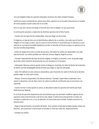 Una vez elegidos todos los aspectos deseados, hacemos clic sobre el botón Aceptar.
Conforme vamos cambiando los valores de la ficha, aparece en el recuadro Vista previa un modelo
de cómo quedará nuestra selección en la celda.
Esto es muy útil a la hora de elegir el formato que más se adapte a lo que queremos.
A continuación pasamos a explicarte las distintas opciones de la ficha Fuente.
- Fuente: Son los tipos de letra disponibles. Hay que elegir una de la lista.
Si elegimos un tipo de letra con el identificativo delante de su nombre, nos indica que la fuente
elegida es True Type, es decir, que se usará la misma fuente en la pantalla que la impresora, y que
además es una fuente escalable (podemos escribir un tamaño de fuente aunque no aparezca en la
lista de tamaños disponibles).
- Estilo: Se elegirá de la lista un estilo de escritura. No todos los estilos son disponibles con cada
tipo de fuente. Los estilos posibles son: Normal, Cursiva, Negrita, Negrita Cursiva.
- Tamaño: Dependiendo del tipo de fuente elegido, se elegirá un tamaño u otro. Se puede elegir
de la lista o bien teclearlo directamente una vez situados en el recuadro.
- Subrayado: Observa como la opción activa es Ninguno, haciendo clic sobre la flecha de la derecha
se abrirá una lista desplegable donde tendrás que elegir un tipo de subrayado.
- Color: Por defecto el color activo es Automático, pero haciendo clic sobre la flecha de la derecha
podrás elegir un color para la letra.
- Efectos: Tenemos disponibles tres efectos distintos: Tachado, Superíndice y Subíndice. Para
activar o desactivar uno de ellos, hacer clic sobre la casilla de verificación que se encuentra a la
izquierda.
- Fuente normal: Si esta opción se activa, se devuelven todas las opciones de fuente que Excel
2010 tiene por defecto.
En la Cinta de opciones disponemos de unos botones que nos permiten modificar algunas de las
opciones vistas anteriormente y de forma más rápida. Si seleccionas previamente un texto, los
cambios se aplicarán a él, y si no se aplicarán al nuevo texto que escribas. Puedes encontrar los
botones para:
- Elegir el tipo de fuente y el tamaño del texto.. Para cambiar el tamaño también puedes utilizar los
botones , que aumentan o disminuyen el tamaño un nivel por cada clic, respectivamente.
- Cambiar los estilos:

3

 