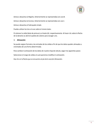 Activa o desactiva la Negrita. Anteriormente se representaba con una B.
Activa o desactiva la Cursiva. Anteriormente se representaba con una I.
Activa o desactiva el Subrayado simple.
Puedes utilizar los tres a la vez sobre el mismo texto.
O colorear la celda (bote de pintura) o el texto (A). respectivamente. Al hacer clic sobre la flecha
de la derecha se abrirá la paleta de colores para escoger uno.

3.

Alineación

Se puede asignar formato a las entradas de las celdas a fin de que los datos queden alineados u
orientados de una forma determinada.
Para cambiar la alineación de los datos de nuestra hoja de cálculo, seguir los siguientes pasos:
Seleccionar el rango de celdas al cual queremos modificar la alineación.
Haz clic en la flecha que se encuentra al pie de la sección Alineación.

4

 