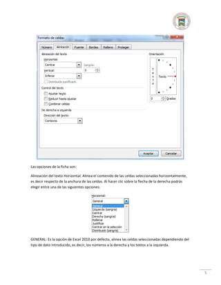 Las opciones de la ficha son:
Alineación del texto Horizontal: Alinea el contenido de las celdas seleccionadas horizontalmente,
es decir respecto de la anchura de las celdas. Al hacer clic sobre la flecha de la derecha podrás
elegir entre una de las siguientes opciones:

GENERAL: Es la opción de Excel 2010 por defecto, alinea las celdas seleccionadas dependiendo del
tipo de dato introducido, es decir, los números a la derecha y los textos a la izquierda.

5

 