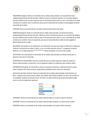 IZQUIERDA (Sangría): Alinea el contenido de las celdas seleccionadas a la izquierda de éstas
independientemente del tipo de dato. Observa como a la derecha aparece un recuadro Sangría:
que por defecto está a 0, pero cada vez que se incrementa este valor en uno, la entrada de la celda
comienza un carácter más a la derecha, para que el contenido de la celda no esté pegado al borde
izquierdo de la celda.
CENTRAR: Centra el contenido de las celdas seleccionadas dentro de éstas.
DERECHA (Sangría): Alinea el contenido de las celdas seleccionadas a la derecha de éstas,
independientemente del tipo de dato. Observa como a la derecha aparece un recuadro de Sangría:
que por defecto está a 0, pero cada vez que se incrementa este valor en uno, la entrada de la celda
comienza un carácter más a la izquierda, para que el contenido de la celda no esté pegado al
borde derecho de la celda.
RELLENAR: Esta opción no es realmente una alineación sino que que repite el dato de la celda para
rellenar la anchura de la celda. Es decir, si en una celda tenemos escrito * y elegimos la opción
Rellenar, en la celda aparecerá ************ hasta completar la anchura de la celda.
JUSTIFICAR: Con esta opción el contenido de las celdas seleccionadas se alineará tanto por la
derecha como por la izquierda.
CENTRAR EN LA SELECCIÓN: Centra el contenido de una celda respecto a todas las celdas en
blanco seleccionadas a la derecha, o de la siguiente celda en la selección que contiene datos.
DISTRIBUIDO (Sangría): El contenido se alinea a izquierda y derecha, y además trata de ocupar
todo el espacio de la línea vertical, separando las palabras tanto como sea necesario.
Alineación del texto Vertical: Alinea el contenido de las celdas seleccionadas verticalmente, es
decir, respecto de la altura de las celdas. Esta opción sólo tendrá sentido si la altura de las filas se
ha ampliado respecto al tamaño inicial. Al hacer clic sobre la flecha de la derecha podrás elegir
entre una de las siguientes opciones:

SUPERIOR: Alinea el contenido de las celdas seleccionadas en la parte superior de éstas.
CENTRAR: Centra el contenido de las celdas seleccionadas respecto a la altura de las celdas.
INFERIOR: Alinea el contenido de las celdas seleccionadas en la parte inferior de éstas.

6

 