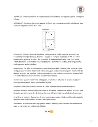 JUSTIFICAR: Alinea el contenido de las celdas seleccionadas tanto por la parte superior como por la
inferior.
DISTRIBUIDO: Distribuye el texto en la celda, de forma que no se solape con las colindantes. Si es
necesario amplía el tamaño de la celda.

Orientación: Permite cambiar el ángulo del contenido de las celdas para que se muestre en
horizontal (opción por defecto), de arriba a abajo o en cualquier ángulo desde 90º en sentido
opuesto a las agujas de un reloj a 90º en sentido de las agujas de un reloj. Excel 2010 ajusta
automáticamente la altura de la fila para adaptarla a la orientación vertical, a no ser que se fije
explícitamente la altura de ésta.
Ajustar texto: Por defecto si introducimos un texto en una celda y éste no cabe, utiliza las celdas
contiguas para visualizar el contenido introducido, pues si activamos esta opción el contenido de
la celda se tendrá que visualizar exclusivamente en ésta, para ello incrementará la altura de la fila
y el contenido se visualizará en varias filas dentro de la celda.
Reducir hasta ajustar: Si activamos esta opción, el tamaño de la fuente de la celda se reducirá
hasta que su contenido pueda mostrarse en la celda.
Combinar celdas: Al activar esta opción, las celdas seleccionadas se unirán en una sola.
Dirección del texto: Permite cambiar el orden de lectura del contenido de la celda. Se utiliza para
lenguajes que tienen un orden de lectura diferente del nuestro por ejemplo árabe, hebreo, etc.
En la Cinta de opciones disponemos de unos botones que nos permitirán modificar algunas de las
opciones vistas anteriormente de forma más rápida, como:
Los botones de alineación vertical (superior, medio e inferior). Si nos situamos en una celda con
texto se marcará la que esté siendo utilizada.

7

 