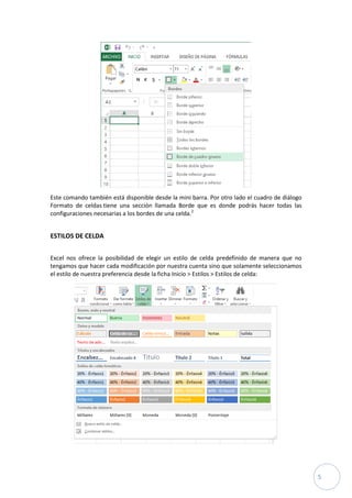 Este comando también está disponible desde la mini barra. Por otro lado el cuadro de diálogo
Formato de celdas tiene una sección llamada Borde que es donde podrás hacer todas las
configuraciones necesarias a los bordes de una celda.2

ESTILOS DE CELDA
Excel nos ofrece la posibilidad de elegir un estilo de celda predefinido de manera que no
tengamos que hacer cada modificación por nuestra cuenta sino que solamente seleccionamos
el estilo de nuestra preferencia desde la ficha Inicio > Estilos > Estilos de celda:

5

 