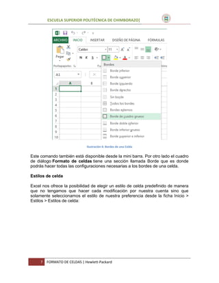 ESCUELA SUPERIOR POLITÉCNICA DE CHIMBORAZO]

Ilustración 6: Bordes de una Celda

Este comando también está disponible desde la mini barra. Por otro lado el cuadro
de diálogo Formato de celdas tiene una sección llamada Borde que es donde
podrás hacer todas las configuraciones necesarias a los bordes de una celda.
Estilos de celda
Excel nos ofrece la posibilidad de elegir un estilo de celda predefinido de manera
que no tengamos que hacer cada modificación por nuestra cuenta sino que
solamente seleccionamos el estilo de nuestra preferencia desde la ficha Inicio >
Estilos > Estilos de celda:

7

FORMATO DE CELDAS | Hewlett-Packard

 