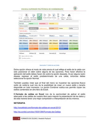 ESCUELA SUPERIOR POLITÉCNICA DE CHIMBORAZO]

Ilustración 7: Estilo de una Celda

Dicha opción ofrece el modo de vista previa el cual refleja el estilo de la celda con
solo posicionar el ratón sobre alguna de las opciones. Para hacer efectiva la
aplicación del estilo debes hacer clic sobre la opción deseada. Si por alguna razón
deseas regresar al estilo predeterminado de una celda, entonces debes
seleccionar la opción Normal.
También puedes notar que al final del menú se muestran las opciones Nuevo
estilo de celda la cual nos da la posibilidad de crear un nuevo estilo y tenerlo
disponible en todo momento. La opción Combinar estilos nos permite copiar los
estilos contenidos en otro libro de Excel.
El formato de celdas en Excel nos da la oportunidad de aplicar el estilo
adecuado a las celdas de nuestro libro para mejorar la presentación de los datos y
de esta manera tener una mejor compresión e interpretación de los mismos.
NETGRAFIA
http://exceltotal.com/formato-de-celdas-en-excel-2013/
http://es.scribd.com/doc/18351394/Formato-de-Celdas

8

FORMATO DE CELDAS | Hewlett-Packard

 