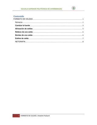 ESCUELA SUPERIOR POLITÉCNICA DE CHIMBORAZO]

Contenido
FORMATO DE CELDAS ................................................................................................................. 1
Números......................................................................................................................................... 1
Cambiar la fuente ....................................................................................................................... 3
Alineación de celdas ................................................................................................................. 5
Relleno de una celda ................................................................................................................. 6
Bordes de una celda .................................................................................................................. 6
Estilos de celda........................................................................................................................... 7
NETGRAFIA .................................................................................................................................. 8

I

FORMATO DE CELDAS | Hewlett-Packard

 