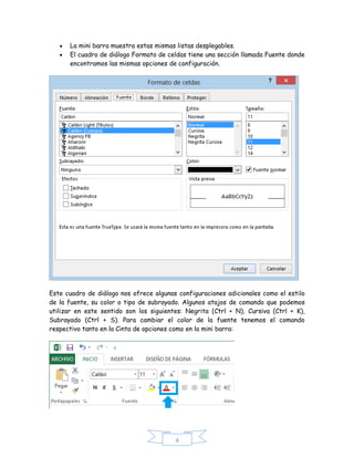 


La mini barra muestra estas mismas listas desplegables.
El cuadro de diálogo Formato de celdas tiene una sección llamada Fuente donde
encontramos las mismas opciones de configuración.

Este cuadro de diálogo nos ofrece algunas configuraciones adicionales como el estilo
de la fuente, su color o tipo de subrayado. Algunos atajos de comando que podemos
utilizar en este sentido son los siguientes: Negrita (Ctrl + N), Cursiva (Ctrl + K),
Subrayado (Ctrl + S). Para cambiar el color de la fuente tenemos el comando
respectivo tanto en la Cinta de opciones como en la mini barra:

4

 