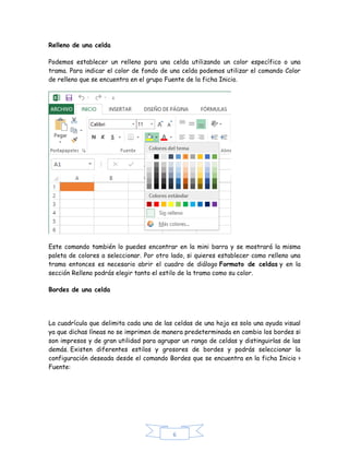Relleno de una celda
Podemos establecer un relleno para una celda utilizando un color específico o una
trama. Para indicar el color de fondo de una celda podemos utilizar el comando Color
de relleno que se encuentra en el grupo Fuente de la ficha Inicio.

Este comando también lo puedes encontrar en la mini barra y se mostrará la misma
paleta de colores a seleccionar. Por otro lado, si quieres establecer como relleno una
trama entonces es necesario abrir el cuadro de diálogo Formato de celdas y en la
sección Relleno podrás elegir tanto el estilo de la trama como su color.
Bordes de una celda

La cuadrícula que delimita cada una de las celdas de una hoja es solo una ayuda visual
ya que dichas líneas no se imprimen de manera predeterminada en cambio los bordes si
son impresos y de gran utilidad para agrupar un rango de celdas y distinguirlas de las
demás. Existen diferentes estilos y grosores de bordes y podrás seleccionar la
configuración deseada desde el comando Bordes que se encuentra en la ficha Inicio >
Fuente:

6

 