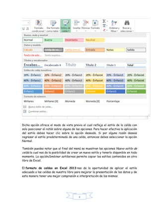 Dicha opción ofrece el modo de vista previa el cual refleja el estilo de la celda con
solo posicionar el ratón sobre alguna de las opciones. Para hacer efectiva la aplicación
del estilo debes hacer clic sobre la opción deseada. Si por alguna razón deseas
regresar al estilo predeterminado de una celda, entonces debes seleccionar la opción
Normal.
También puedes notar que al final del menú se muestran las opciones Nuevo estilo de
celda la cual nos da la posibilidad de crear un nuevo estilo y tenerlo disponible en todo
momento. La opciónCombinar estilos nos permite copiar los estilos contenidos en otro
libro de Excel.
El formato de celdas en Excel 2013 nos da la oportunidad de aplicar el estilo
adecuado a las celdas de nuestro libro para mejorar la presentación de los datos y de
esta manera tener una mejor compresión e interpretación de los mismos

8

 