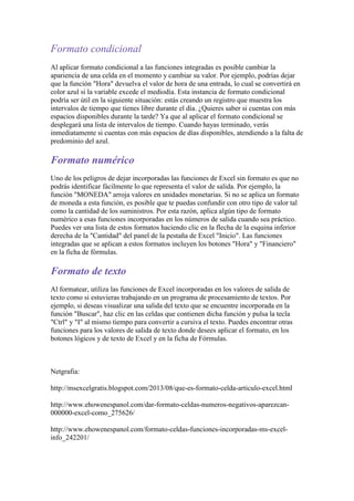 Formato condicional
Al aplicar formato condicional a las funciones integradas es posible cambiar la
apariencia de una celda en el momento y cambiar su valor. Por ejemplo, podrías dejar
que la función "Hora" devuelva el valor de hora de una entrada, lo cual se convertirá en
color azul si la variable excede el mediodía. Esta instancia de formato condicional
podría ser útil en la siguiente situación: estás creando un registro que muestra los
intervalos de tiempo que tienes libre durante el día. ¿Quieres saber si cuentas con más
espacios disponibles durante la tarde? Ya que al aplicar el formato condicional se
desplegará una lista de intervalos de tiempo. Cuando hayas terminado, verás
inmediatamente si cuentas con más espacios de días disponibles, atendiendo a la falta de
predominio del azul.

Formato numérico
Uno de los peligros de dejar incorporadas las funciones de Excel sin formato es que no
podrás identificar fácilmente lo que representa el valor de salida. Por ejemplo, la
función "MONEDA" arroja valores en unidades monetarias. Si no se aplica un formato
de moneda a esta función, es posible que te puedas confundir con otro tipo de valor tal
como la cantidad de los suministros. Por esta razón, aplica algún tipo de formato
numérico a esas funciones incorporadas en los números de salida cuando sea práctico.
Puedes ver una lista de estos formatos haciendo clic en la flecha de la esquina inferior
derecha de la "Cantidad" del panel de la pestaña de Excel "Inicio". Las funciones
integradas que se aplican a estos formatos incluyen los botones "Hora" y "Financiero"
en la ficha de fórmulas.

Formato de texto
Al formatear, utiliza las funciones de Excel incorporadas en los valores de salida de
texto como si estuvieras trabajando en un programa de procesamiento de textos. Por
ejemplo, si deseas visualizar una salida del texto que se encuentre incorporada en la
función "Buscar", haz clic en las celdas que contienen dicha función y pulsa la tecla
"Ctrl" y "I" al mismo tiempo para convertir a cursiva el texto. Puedes encontrar otras
funciones para los valores de salida de texto donde desees aplicar el formato, en los
botones lógicos y de texto de Excel y en la ficha de Fórmulas.

Netgrafia:
http://msexcelgratis.blogspot.com/2013/08/que-es-formato-celda-articulo-excel.html
http://www.ehowenespanol.com/dar-formato-celdas-numeros-negativos-aparezcan000000-excel-como_275626/
http://www.ehowenespanol.com/formato-celdas-funciones-incorporadas-ms-excelinfo_242201/

 