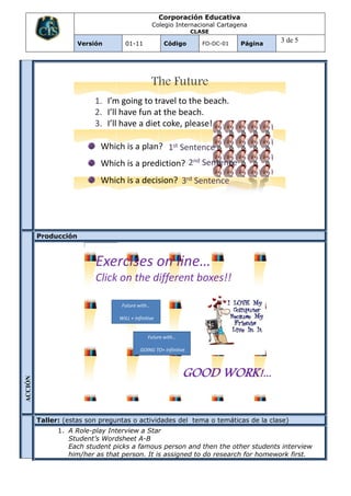 Corporación Educativa
                                                      Colegio Internacional Cartagena
                                                                       CLASE

                         Versión        01-11              Código         FO-DC-01   Página
                                                                                              3 de 5




                                                      The Future
                               1. I’m going to travel to the beach.
                               2. I’ll have fun at the beach.
                               3. I’ll have a diet coke, please!

                                Which is a plan? 1st Sentence
                                Which is a prediction? 2nd Sentence
                                Which is a decision? 3rd Sentence




          Producción



                               Exercises on line…
                               Click on the different boxes!!

                                       Future with…

                                      WILL + Infinitive


                                                    Future with…

                                                GOING TO+ Infinitive



                                                                   GOOD WORK!...
ACCIÓN




          Taller: (estas son preguntas o actividades del tema o temáticas de la clase)
         EVALUACI




                    1. A Role-play Interview a Star
                       Student’s Wordsheet A-B
                       Each student picks a famous person and then the other students interview
         ON




                       him/her as that person. It is assigned to do research for homework first.
 