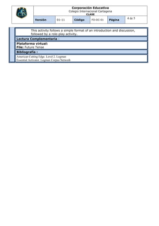 Corporación Educativa
                                        Colegio Internacional Cartagena
                                                       CLASE

              Versión          01-11          Código      FO-DC-01   Página
                                                                              4 de 5


           This activity follows a simple format of an introduction and discussion,
           followed by a role-play activity.
Lectura Complementaria :
Plataforma virtual:
File: Future Tense
Bibliografía :
American Cutting Edge. Level 2. Logman
Essential Activator. Logman Corpus Network
 