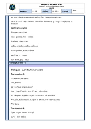 Corporación Educativa
                                       Colegio Internacional Cartagena
                                                     CLASE

              Versión         01-11        Código        FO-DC-01      Página
                                                                                3 de 5


 Verbs ending in a consonant and -y often change the -y to -ies:

 Verbs such as "buy" have no consonant before the "y", so you simply add -s
 as usual.

 Spelling Examples

 do - does, go - goes

 pass - passes, kiss - kisses

 fix - fixes, mix - mixes

 match - matches, catch - catches

 push - pushes, rush - rushes

 try - tries, cry – cries

 buy - buys, pay - pays.
Conceptualización


 Dialogues - Everyday Conversations

 Conversation 1:

 Hi, how are you today?

 Fine, thanks.

 Do you have English class?

 Yes, I have English class. It's very interesting.

 Your English is good. Do you understand the teacher?

 Well, yes, I understand. English is difficult, but I learn quickly.

 Well done!

 Conversation 2:

 Tyler, do you have a hobby?

 Sure, I read books.
 