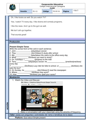 Corporación Educativa
                                               Colegio Internacional Cartagena
                                                           CLASE

                      Versión          01-11      Código       FO-DC-01    Página
                                                                                        4 de 5


          Oh, I like books as well. Do you watch TV?

          Yes, I watch TV every day. I like drama and comedy programs.

          I like the news. And I go to the gym as well.

          Me too! Let's go together.

          That sounds great!


         Producción

         Present Simple Tense
         Write the correct form of the verb in each sentence.
         1. John ______________ (play/plays) soccer.
         2. They ______________ (don’t/doesn’t) study after school.
         3. We _______________ (take/takes) the metro to the office every day.
         4. What ___________ (do/does) you want to study?
         5. On Tuesdays, I _________ (go/goes) to the mall.
         6. Terry ___________ (play/plays) soccer; he _________________ (practice/practices)
         every day.
         7. ____________ (Do/Does) Lucy ride her bike to school, or ___________ (do/does) she
         take the bus?
         8. On Sunday, he ____________ (don’t/doesn’t) read the newspaper.
         9. Where _____________ (do/does) they work?
         10. How ____________ (do/does) you spell your name?
         Modelación
            1. Watch the Video and Discuss:
ACCIÓN




                   a.
                   b. Make a conversation with your classmate using the adverbs of frequency.
         Taller: (estas son preguntas o actividades del tema o temáticas de la clase)
         ON
         UA
         EV
         AL

         CI




               Platform: Quiz about Simple present
 