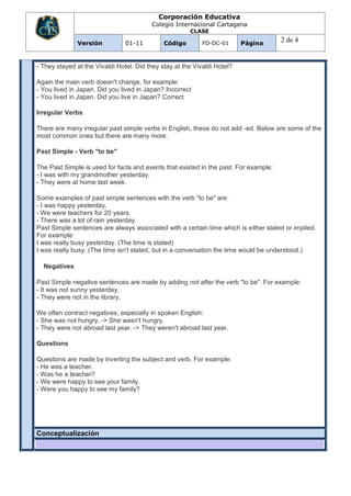 Corporación Educativa
                                         Colegio Internacional Cartagena
                                                       CLASE

              Versión           01-11         Código        FO-DC-01      Página
                                                                                      2 de 4


- They stayed at the Vivaldi Hotel. Did they stay at the Vivaldi Hotel?

Again the main verb doesn't change, for example:
- You lived in Japan. Did you lived in Japan? Incorrect
- You lived in Japan. Did you live in Japan? Correct

Irregular Verbs

There are many irregular past simple verbs in English, these do not add -ed. Below are some of the
most common ones but there are many more.

Past Simple - Verb "to be"

The Past Simple is used for facts and events that existed in the past. For example:
- I was with my grandmother yesterday.
- They were at home last week.

Some examples of past simple sentences with the verb "to be" are:
- I was happy yesterday.
- We were teachers for 20 years.
- There was a lot of rain yesterday.
Past Simple sentences are always associated with a certain time which is either stated or implied.
For example:
I was really busy yesterday. (The time is stated)
I was really busy. (The time isn't stated, but in a conversation the time would be understood.)

  Negatives

Past Simple negative sentences are made by adding not after the verb "to be". For example:
- It was not sunny yesterday.
- They were not in the library.

We often contract negatives, especially in spoken English:
- She was not hungry. -> She wasn't hungry.
- They were not abroad last year. -> They weren't abroad last year.

Questions

Questions are made by inverting the subject and verb. For example:
- He was a teacher.
- Was he a teacher?
- We were happy to see your family.
- Were you happy to see my family?




Conceptualización
 