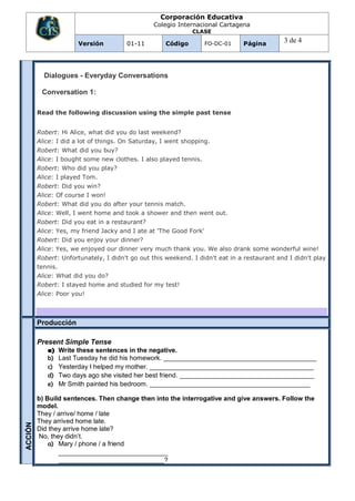 Corporación Educativa
                                                Colegio Internacional Cartagena
                                                              CLASE

                       Versión         01-11         Código         FO-DC-01   Página
                                                                                             3 de 4



           Dialogues - Everyday Conversations

          Conversation 1:

         Read the following discussion using the simple past tense


         Robert: Hi Alice, what did you do last weekend?
         Alice: I did a lot of things. On Saturday, I went shopping.
         Robert: What did you buy?
         Alice: I bought some new clothes. I also played tennis.
         Robert: Who did you play?
         Alice: I played Tom.
         Robert: Did you win?
         Alice: Of course I won!
         Robert: What did you do after your tennis match.
         Alice: Well, I went home and took a shower and then went out.
         Robert: Did you eat in a restaurant?
         Alice: Yes, my friend Jacky and I ate at 'The Good Fork'
         Robert: Did you enjoy your dinner?
         Alice: Yes, we enjoyed our dinner very much thank you. We also drank some wonderful wine!
         Robert: Unfortunately, I didn't go out this weekend. I didn't eat in a restaurant and I didn't play
         tennis.
         Alice: What did you do?
         Robert: I stayed home and studied for my test!
         Alice: Poor you!



         Producción

         Present Simple Tense
            a)   Write these sentences in the negative.
            b)   Last Tuesday he did his homework. __________________________________________
            c)   Yesterday I helped my mother. _____________________________________________
            d)   Two days ago she visited her best friend. _____________________________________
            e)   Mr Smith painted his bedroom. ____________________________________________

         b) Build sentences. Then change then into the interrogative and give answers. Follow the
         model.
         They / arrive/ home / late
         They arrived home late.
ACCIÓN




         Did they arrive home late?
         No, they didn’t.
             a) Mary / phone / a friend
                ______________________________
                _____________________________?
 
