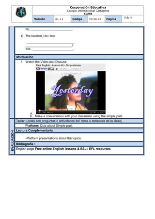 Corporación Educativa
                                                      Colegio Internacional Cartagena
                                                                  CLASE

                          Versión             01-11      Código       FO-DC-01    Página
                                                                                            4 de 4


                   No, __________________________.

                b) The students / do / test

                    ______________________________
                   _____________________________?
                   Yes, __________________________.

             Modelación
                1. Watch the Video and Discuss:




                       a.
                       b. Make a conversation with your classmate using the simple past.
             Taller: (estas son preguntas o actividades del tema o temáticas de la clase)
                   Platform: Quiz about Simple past.
             Lectura Complementaria :
EVALUACION




                   -Platform presentations about the topics.
             Bibliografía :
             English page Free online English lessons & ESL / EFL resources
 