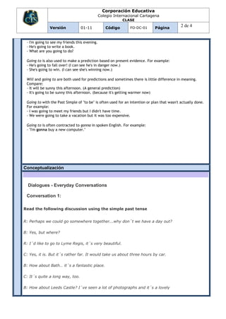 Corporación Educativa
                                               Colegio Internacional Cartagena
                                                           CLASE

              Versión            01-11            Código       FO-DC-01      Página
                                                                                             2 de 4


 - I'm going to see my friends this evening.
 - He's going to write a book.
 - What are you going to do?

 Going to is also used to make a prediction based on present evidence. For example:
 - He's going to fall over! (I can see he's in danger now.)
 - She's going to win. (I can see she's winning now.)

 Will and going to are both used for predictions and sometimes there is little difference in meaning.
 Compare:
 - It will be sunny this afternoon. (A general prediction)
 - It's going to be sunny this afternoon. (because it's getting warmer now)

 Going to with the Past Simple of "to be" is often used for an intention or plan that wasn't actually done.
 For example:
 - I was going to meet my friends but I didn't have time.
 - We were going to take a vacation but it was too expensive.

 Going to is often contracted to gonna in spoken English. For example:
 - "I'm gonna buy a new computer."




Conceptualización


  Dialogues - Everyday Conversations

 Conversation 1:

Read the following discussion using the simple past tense


R: Perhaps we could go somewhere together...why don´t we have a day out?

B: Yes, but where?

R: I´d like to go to Lyme Regis, it´s very beautiful.

C: Yes, it is. But it´s rather far. It would take us about three hours by car.

B: How about Bath… it´s a fantastic place.

C: It´s quite a long way, too.

B: How about Leeds Castle? I´ve seen a lot of photographs and it´s a lovely
 
