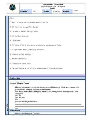 Corporación Educativa
                                                  Colegio Internacional Cartagena
                                                                 CLASE

                         Versión        01-11         Código        FO-DC-01    Página
                                                                                          3 de 4


         place.

         C: Yes, I´d really like to go there and it´s not far.

         R: OK then… we can go there by car.

         R: Oh, that´s great – let´s go there.

         C: We can take a picnic.

         B: Good idea.

         R: I´ll make it. We´ll have some sandwiches, sausages and fruits.

         C: I´ll get some drinks, lemonade and coke.

         B: What time shall we leave?

         C: At about ten thirty.

         R: I need to be home early.


         B: OK. We´ll leave at ten o´clock, and then we´ll be back about six.




         Producción

         Present Simple Tense

                  Make a presentation in Active Inspire about Horoscope 2013. You can record
                  yourself and imagine you are an astrologist.
                  Use will or won’t, don’t worry, be careful, and add a positive message at the end.
                  Today will
                  You will
                  You will also
                  but
                  (positive message at the end)
                  ______________________________________________________________________
ACCIÓN




                  ___________________________________________________________________
                  ___
         Modelación
            1. Watch the Video and Discuss:
 