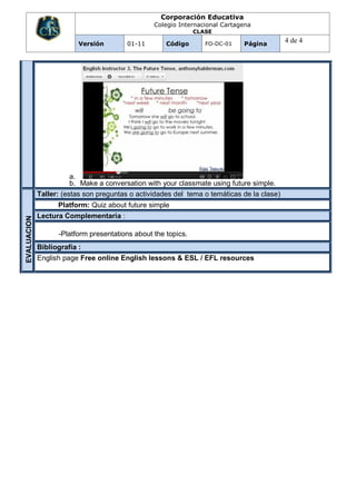 Corporación Educativa
                                                 Colegio Internacional Cartagena
                                                               CLASE

                          Versión        01-11       Código       FO-DC-01   Página
                                                                                            4 de 4




                        a.
                        b. Make a conversation with your classmate using future simple.
             Taller: (estas son preguntas o actividades del tema o temáticas de la clase)
                   Platform: Quiz about future simple
             Lectura Complementaria :
EVALUACION




                   -Platform presentations about the topics.
             Bibliografía :
             English page Free online English lessons & ESL / EFL resources
 