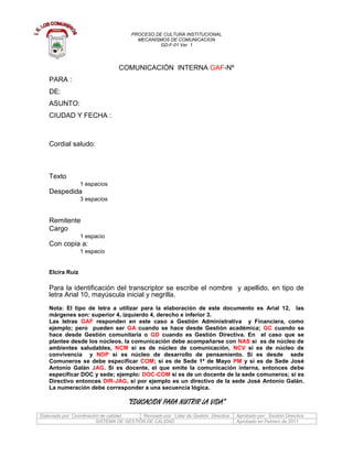 COMUNICACIÓN  INTERNA GAF-Nº  <br />PARA :DE:ASUNTO:CIUDAD Y FECHA :<br />Cordial saludo: <br />Texto<br />1 espacios<br />Despedida<br />3 espacios<br />Remitente<br />Cargo<br />1 espacio<br />Con copia a: <br />1 espacio<br />Elcira Ruiz<br />  <br />Para la identificación del transcriptor se escribe el nombre  y apellido, en tipo de letra Arial 10, mayúscula inicial y negrilla.<br />Nota: El tipo de letra a utilizar para la elaboración de este documento es Arial 12,  las márgenes son: superior 4, izquierdo 4, derecho e inferior 3.<br />Las letras GAF responden en este caso a Gestión Administrativa  y Financiera, como ejemplo; pero  pueden ser GA cuando se hace desde Gestión académica; GC cuando se hace desde Gestión comunitaria o GD cuando es Gestión Directiva. En  el caso que se plantee desde los núcleos, la comunicación debe acompañarse con NAS si  es de núcleo de ambientes saludables, NCM si es de núcleo de comunicación, NCV si es de núcleo de convivencia  y NDP si es núcleo de desarrollo de pensamiento. Si es desde  sede Comuneros se debe especificar COM; si es de Sede 1ª de Mayo PM y si es de Sede José Antonio Galán JAG. Si es docente, el que emite la comunicación interna, entonces debe especificar DOC y sede; ejemplo: DOC-COM si es de un docente de la sede comuneros; si es Directivo entonces DIR-JAG, si por ejemplo es un directivo de la sede José Antonio Galán. La numeración debe corresponder a una secuencia lógica.<br />“EDUCACION PARA NUTRIR LA VIDA” <br />