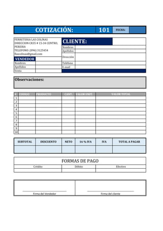 Nombres
Apellidos
Teléfono
E-mail
# CODIGO PRODUCTO CANT. VALOR UNIT.
1
2
3
4
5
6
7
8
9
10
_________________________________
Firma del cliente
_______________________________
Firma del Vendedor
16 % IVANETO
FORMAS DE PAGO
Crédito Débito Efectivo
SUBTOTAL DESCUENTO TOTAL A PAGARIVA
COTIZACIÓN: 101 FECHA:
VALOR TOTAL
Observaciones:
Nombres
Apellidos
Venta
VENDEDOR
CLIENTE:
Dirección
FERRETERIA LAS COLINAS
DIRECCION CR35 # 15-34 CENTRO,
PEREIRA
TELEFONO: (096) 3125454
flascolinas@gmail.com
