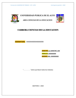Formato de CUADERNO DE TRABAJO – CCE –UPEA Contingencia gestión I- 2020
UNIVERSIDAD PUBLICA DE EL ALTO
AREA CIENCIAS DE LA EDUCACION
CARRERA CIENCIAS DE LA EDUCACION
ASIGNATURA: XXXXXXXXXXXXXXXXXXX
SEMESTRE: xxx SEMESTRE x MA
PARALELO: XXXXXXXXXX
DOCENTE: MSc. XXXXXXXXXX
“……………” (lema que lleven todos los módulos)
GESTION I - 2020
 