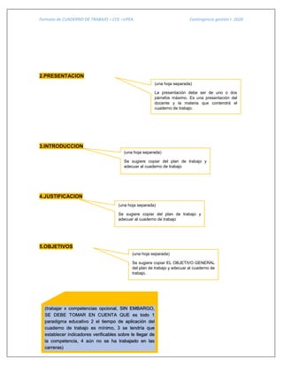 Formato de CUADERNO DE TRABAJO – CCE –UPEA Contingencia gestión I- 2020
2.PRESENTACION
3.INTRODUCCION
4.JUSTIFICACION
5.OBJETIVOS
(una hoja separada)
La presentación debe ser de uno o dos
párrafos máximo. Es una presentación del
docente y la materia que contendrá el
cuaderno de trabajo.
(una hoja separada)
Se sugiere copiar del plan de trabajo y
adecuar al cuaderno de trabajo
(una hoja separada)
Se sugiere copiar del plan de trabajo y
adecuar al cuaderno de trabajo
(una hoja separada)
Se sugiere copiar EL OBJETIVO GENERAL
del plan de trabajo y adecuar al cuaderno de
trabajo.
(trabajar x competencias opcional, SIN EMBARGO,
SE DEBE TOMAR EN CUENTA QUE es todo 1
paradigma educativo 2 el tiempo de aplicación del
cuaderno de trabajo es mínimo, 3 se tendría que
establecer indicadores verificables sobre le llegar de
la competencia, 4 aún no se ha trabajado en las
carreras)
 