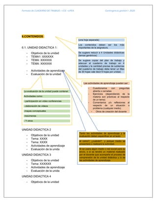 Formato de CUADERNO DE TRABAJO – CCE –UPEA Contingencia gestión I- 2020
6.CONTENIDOS :
6.1. UNIDAD DIDACTICA 1:
- Objetivos de la unidad
- TEMA1: XXXXXX
- TEMA: XXXXXX
- TEMA: XXXXXX
- Actividades de aprendizaje
- Evaluación de la unidad
UNIDAD DIDACTICA 2
- Objetivos de la unidad
- Tema: XXXX
- Tema: XXXX
- Actividades de aprendizaje
- Evaluación de la unida
UNIDAD DIDACTICA 3
- Objetivos de la unidad
- Tema: XXXXXX
- Actividades de aprendizaje
- Evaluación de la unida
UNIDAD DIDACTICA 4
- Objetivos de la unidad
(una hoja separada)
Los contenidos deben ser los más
importantes de la asignatura.
Se sugiere reducir a 4 Unidades didácticas
(temas genéricos)
Se sugiere copiar del plan de trabajo y
adecuar al cuaderno de trabajo en 4
unidades y la cantidad precisa de subtemas
del cuaderno de trabajo debe tener un Max
de 30 hojas vale decir 6 hojas por unidad.
Las actividades de aprendizaje pueden ser:
- Cuestionarios con preguntas
abierta o cerradas
- Ejercicios (dependiendo de la
materia son prácticas al respecto
de un tema)
- Comentarios y/o reflexiones al
respecto de un situación o
problema (cualquier medio)
- Otros de creación del docente
La evaluación de la unidad puede contener
Actividades como:
- participación en video conferencias
- elaboración de videos
-mapas conceptuales
-resúmenes
- Y otros
- Cuadros comparativos
- otros de creación del docente
Tanto las actividades de aprendizaje y la
evaluación deben especificar en el texto
el cómo?, ¿cuándo? y porque medio se
presentará o realizará la actividad.
Si se usara algún medio o red social para su
envío, o si se tendrá un material realizado
por el docente que acompañe el proceso de
comprensión de la unidad didáctica y /o de
las actividades de aprendizaje
 