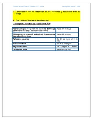 Formato de CUADERNO DE TRABAJO – CCE –UPEA Contingencia gestión I- 2020
Consideremos que la elaboración de los cuadernos y actividades toma su
tiempo
Este cuaderno debe estar bien elaborado.
Cronograma tentativo de calendario I-2020
Fecha Entrega y recepción del cuaderno de trabajo
por materia una copia a dirección de carrera
Hasta el 1 de mayo
Elaboración de material audiovisual, instrumentos
de evaluación en línea
Hasta el 8 de mayo
Aplicación y avance Del 04 de mayo al 3 de
Julio
Evaluación final Del 06 al 10 de julio
Segundos turnos Del 13 de julio al 17 de julio
Cargado de notas Hasta el 20 de julio
 