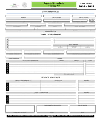 Escuela Secundaria
Técnica Nº
Ciclo Escolar
2014 – 2015
DATOS PERSONALES
NOMBRE(S) APELLIDO PATERNO APELLIDO MATERNO
M F
CURP R.F.C.CON HONONIMIA ESTADO CIVIL SEXO
TEL. PARTICULAR TEL. CELULAR NEXTEL CORREO ELECTRONICO
CALLE N° COLONIA LOCALIDAD C.P.
DOMICILIO PARTICULAR
CLAVES PRESUPUESTALES
1 7
2 8
3 9
4 FECHA DE INGRESO
5 SEP SUBSISTEMA C.T.
6 00/00/00 00/00/00 00/00/00
HORAS EN PROPIEDAD HORAS EN CONTRATO HORAS FRENTE A GRUPO HORAS FORTALECIMIENTO CURRICULAR
HORAS COMISIONADAS COMISION
ASIGNATURAS QUE ATIENDE GRADO GRUPOS HORAS
1
2
3
4
5
6
TOTAL DE HORAS
ESTUDIOS REALIZADOS
PREPARACIÓN PROFESIONAL INSTITUCION PERIODO
1
2
3
4
5
CURSOS Y/O DIPLOMADOS PERIODO
1
2
3
4
5
COORDINADOR REVISO DOCUMENTACION VO.BO. DEL DIRECTOR
NOMBRE Y FIRMA DEL DOCENTE PROFR(A). PROFR,
NOTA: EL DOCENTE COMPLEMENTA EL PRESENTE FORMATO REQUERIDO POR LA SUPERVISION ESCOLAR DANDO FE QUE TODA LA INFORMACION ES SUSTENTADA POR DOCUMENTOS
OFICIALES.
 