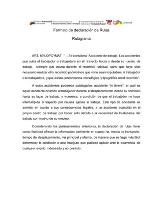 Formato de declaración de Rutas
Rutagrama
ART. 69 LOPCYMAT: “… Se considera Accidente de trabajo: Los accidentes
que sufra el trabajador o trabajadora en el trayecto hacia y desde su centro de
trabajo, siempre que ocurra durante el recorrido habitual, salvo que haya sido
necesario realizar otro recorrido por motivos que no le sean imputables al trabajador
o la trabajadora, y que exista concordancia cronológica y tipográfica en el recorrido".
A estos accidentes podemos catalogarlos accidente “in itinere”, el cual es
aquel accidente ocurrido al trabajador durante el desplazamiento desde su domicilio
hasta su lugar de trabajo, y viceversa, a condición de que el trabajador no haya
interrumpido el trayecto por causas ajenas al trabajo. Este tipo de accidente se
asimila, en cuanto a sus consecuencias legales, a un accidente acaecido en el
propio centro de trabajo por haber sido debido a la necesidad de trasladarse del
trabajo con motivo de su empleo.
Considerando los planteamientos anteriores, la declaración de rutas tiene
como finalidad ofrecer la información pertinente en cuanto ha: medio de transporte,
tiempo del desplazamiento, vía principal y alterna, de manera que se haga más fácil
determinar la condición o acto inseguro que pudiese aplicar ante la ocurrencia de
cualquier evento indeseado y no previsto.
 